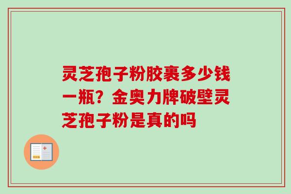 灵芝孢子粉胶裹多少钱一瓶？金奥力牌破壁灵芝孢子粉是真的吗
