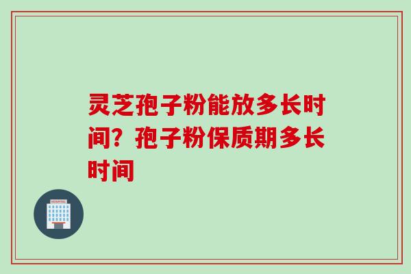 灵芝孢子粉能放多长时间？孢子粉保质期多长时间