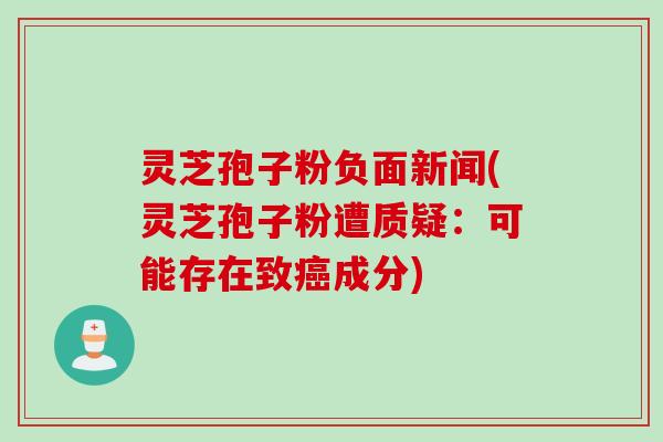 灵芝孢子粉负面新闻(灵芝孢子粉遭质疑：可能存在致癌成分)