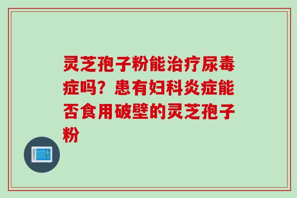 灵芝孢子粉能尿毒症吗?患有能否食用破壁的灵芝孢子粉 灵芝孢子粉能尿毒症吗?患有能否食用破壁的灵芝孢子粉