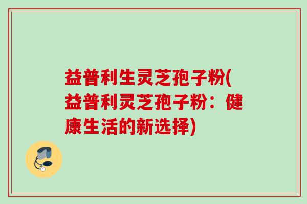 益普利生灵芝孢子粉(益普利灵芝孢子粉：健康生活的新选择)