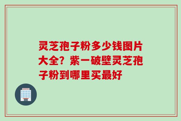 灵芝孢子粉多少钱图片大全？紫一破壁灵芝孢子粉到哪里买最好
