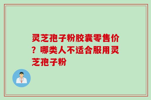 灵芝孢子粉胶囊零售价？哪类人不适合服用灵芝孢子粉