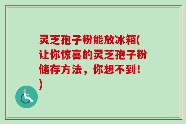 灵芝孢子粉能放冰箱(让你惊喜的灵芝孢子粉储存方法，你想不到！)