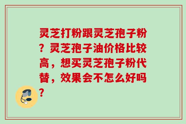 灵芝打粉跟灵芝孢子粉？灵芝孢子油价格比较高，想买灵芝孢子粉代替，效果会不怎么好吗？