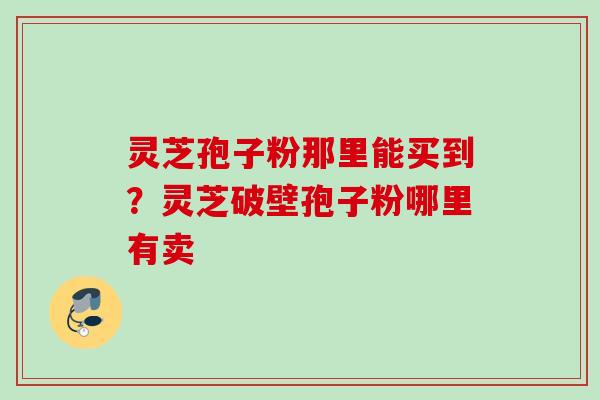 灵芝孢子粉那里能买到?灵芝破壁孢子粉哪里有卖 灵芝孢子粉那里能买到?灵芝破壁孢子粉哪里有卖