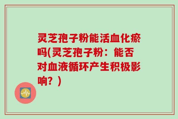 灵芝孢子粉能活血化瘀吗(灵芝孢子粉：能否对血液循环产生积极影响？)