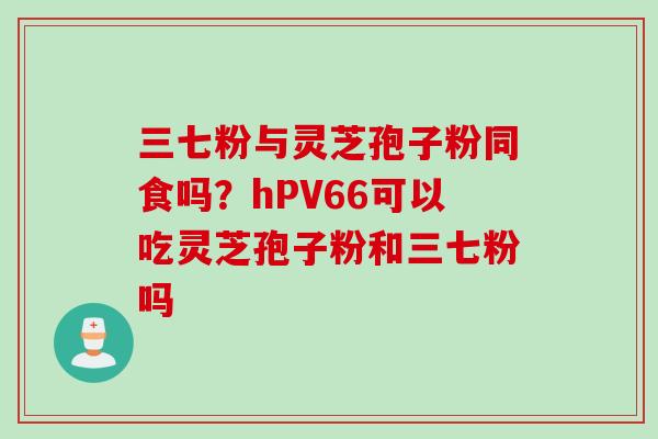 三七粉与灵芝孢子粉同食吗？hPV66可以吃灵芝孢子粉和三七粉吗