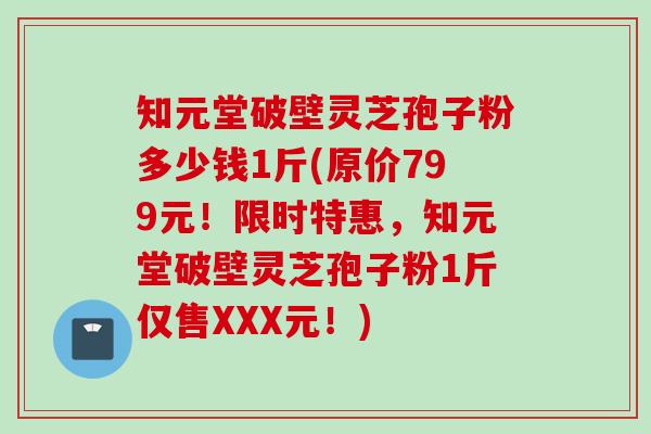 知元堂破壁灵芝孢子粉多少钱1斤(原价799元！限时特惠，知元堂破壁灵芝孢子粉1斤仅售XXX元！)