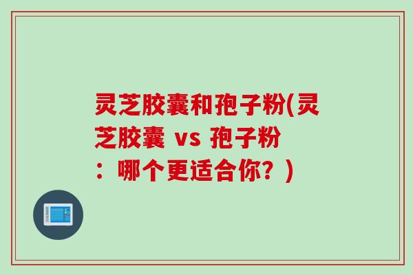 灵芝胶囊和孢子粉(灵芝胶囊 vs 孢子粉：哪个更适合你？)