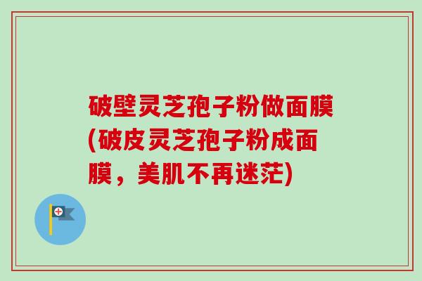 破壁灵芝孢子粉做面膜(破皮灵芝孢子粉成面膜，美肌不再迷茫)