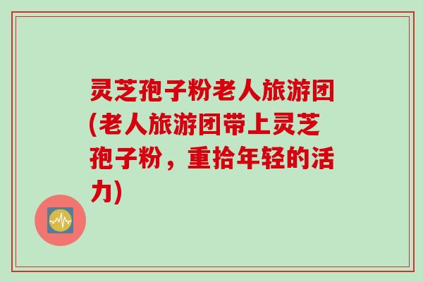 灵芝孢子粉老人旅游团(老人旅游团带上灵芝孢子粉，重拾年轻的活力)