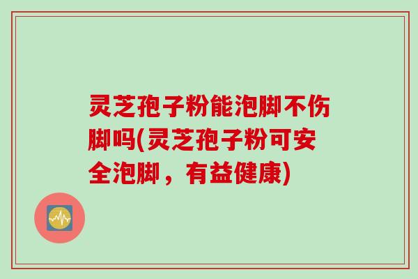 灵芝孢子粉能泡脚不伤脚吗(灵芝孢子粉可安全泡脚，有益健康)