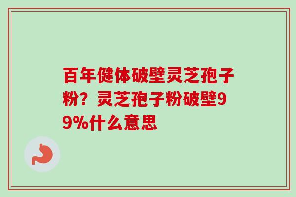 百年健体破壁灵芝孢子粉？灵芝孢子粉破壁99%什么意思