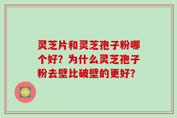 灵芝片和灵芝孢子粉哪个好？为什么灵芝孢子粉去壁比破壁的更好？
