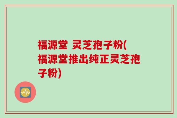 福源堂 灵芝孢子粉(福源堂推出纯正灵芝孢子粉)
