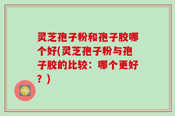 灵芝孢子粉和孢子胶哪个好(灵芝孢子粉与孢子胶的比较：哪个更好？)