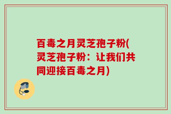 百毒之月灵芝孢子粉(灵芝孢子粉：让我们共同迎接百毒之月)