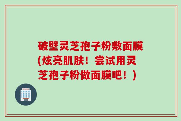 破壁灵芝孢子粉敷面膜(炫亮肌肤！尝试用灵芝孢子粉做面膜吧！)