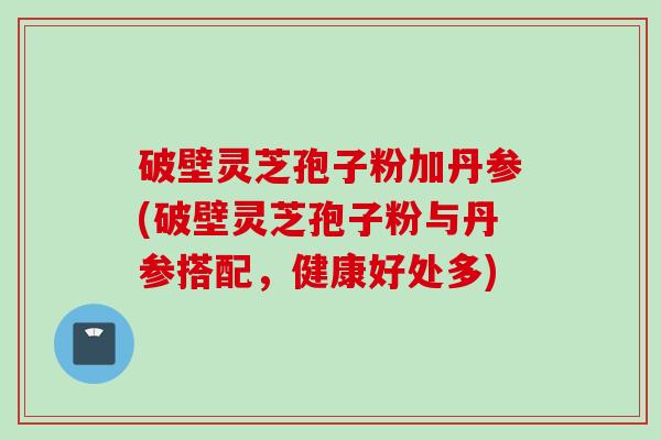 破壁灵芝孢子粉加丹参(破壁灵芝孢子粉与丹参搭配，健康好处多)