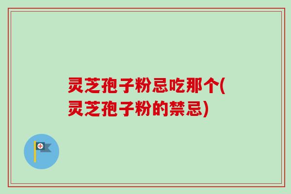 灵芝孢子粉忌吃那个(灵芝孢子粉的禁忌)