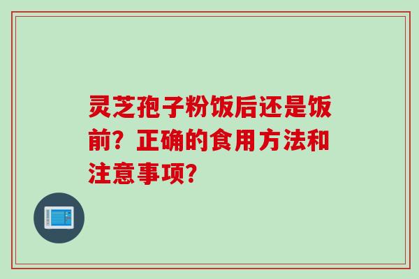 灵芝孢子粉饭后还是饭前？正确的食用方法和注意事项？