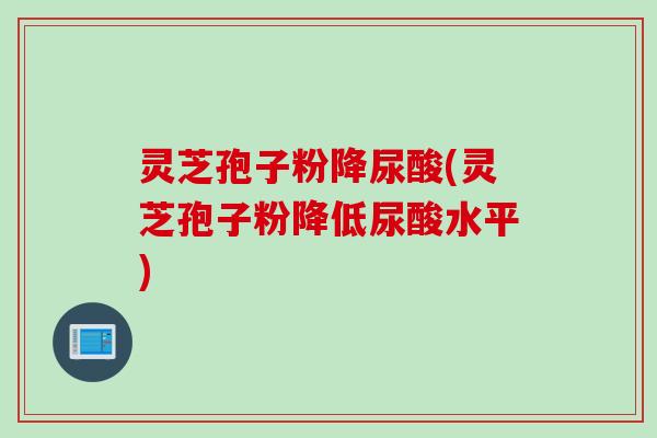 灵芝孢子粉降尿酸(灵芝孢子粉降低尿酸水平)