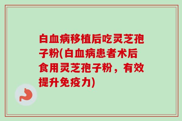 白血病移植后吃灵芝孢子粉(白血病患者术后食用灵芝孢子粉，有效提升免疫力)