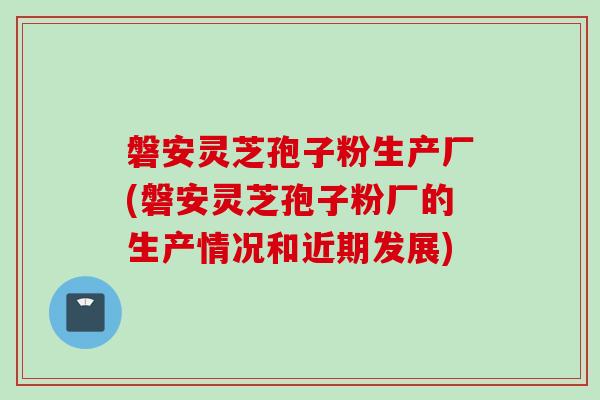 磐安灵芝孢子粉生产厂(磐安灵芝孢子粉厂的生产情况和近期发展)