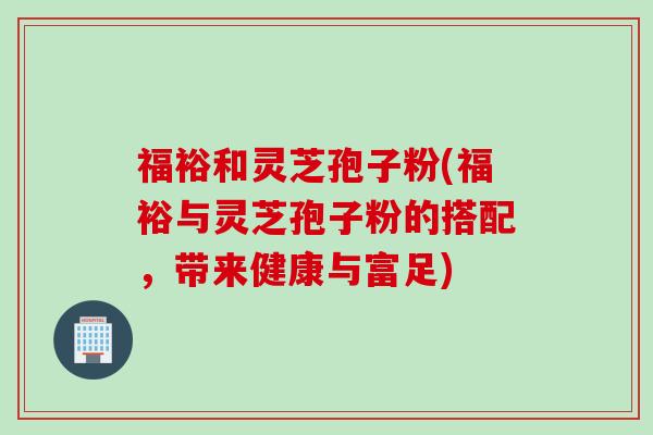 福裕和灵芝孢子粉(福裕与灵芝孢子粉的搭配，带来健康与富足)
