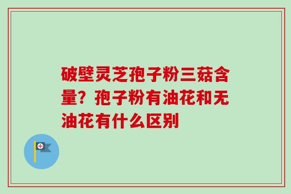 破壁灵芝孢子粉三菇含量？孢子粉有油花和无油花有什么区别