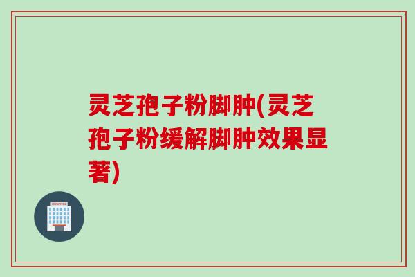 灵芝孢子粉脚肿(灵芝孢子粉缓解脚肿效果显著)