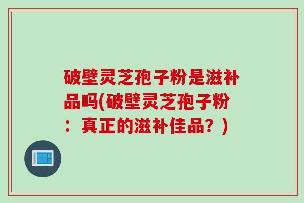 破壁灵芝孢子粉是滋补品吗(破壁灵芝孢子粉：真正的滋补佳品？)