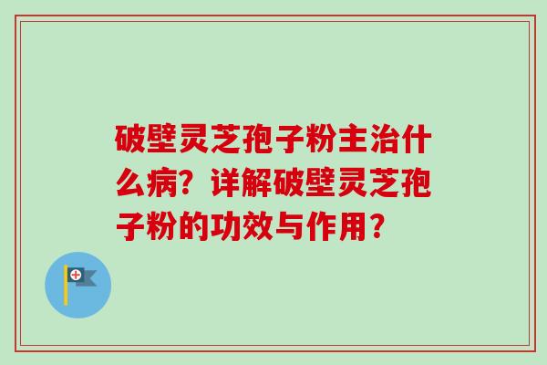 破壁灵芝孢子粉主治什么病？详解破壁灵芝孢子粉的功效与作用？
