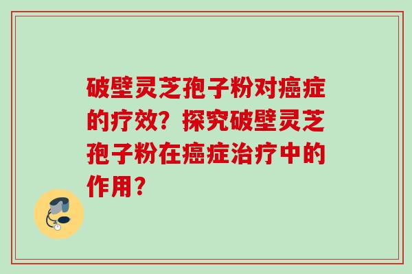 破壁灵芝孢子粉对癌症的疗效？探究破壁灵芝孢子粉在癌症治疗中的作用？