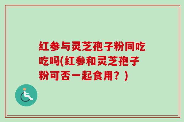红参与灵芝孢子粉同吃吃吗(红参和灵芝孢子粉可否一起食用？)