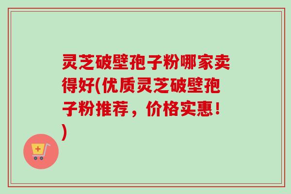 灵芝破壁孢子粉哪家卖得好(优质灵芝破壁孢子粉推荐，价格实惠！)