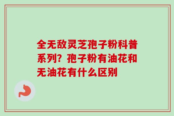 全无敌灵芝孢子粉科普系列？孢子粉有油花和无油花有什么区别
