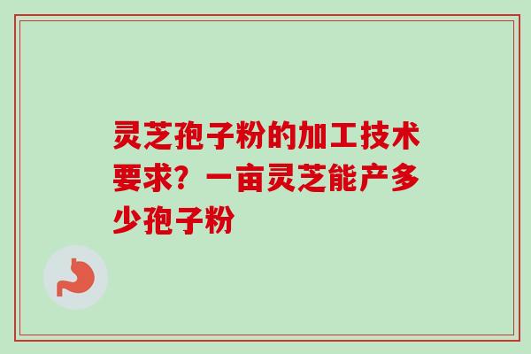 灵芝孢子粉的加工技术要求？一亩灵芝能产多少孢子粉