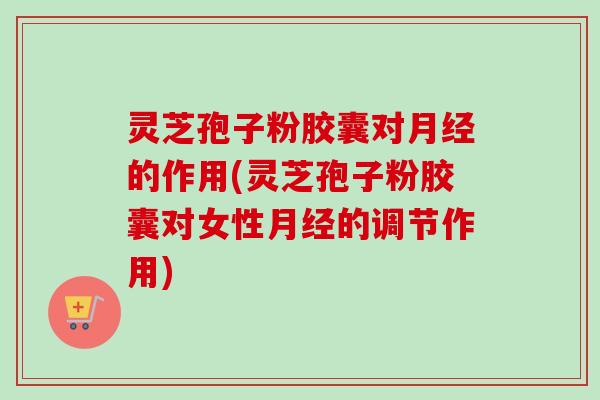灵芝孢子粉胶囊对月经的作用(灵芝孢子粉胶囊对女性月经的调节作用)