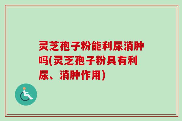 灵芝孢子粉能利尿消肿吗(灵芝孢子粉具有利尿、消肿作用)