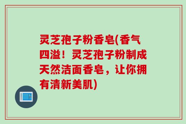 灵芝孢子粉香皂(香气四溢！灵芝孢子粉制成天然洁面香皂，让你拥有清新美肌)