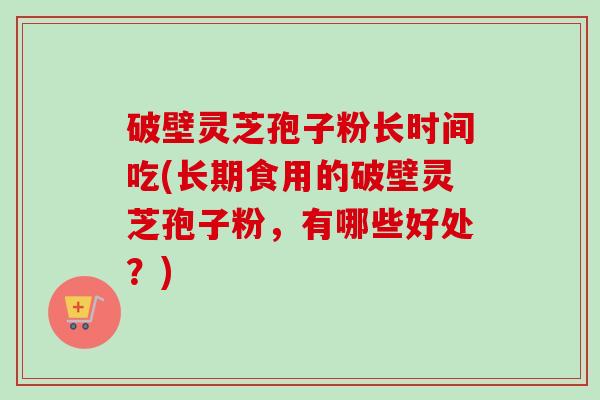 破壁灵芝孢子粉长时间吃(长期食用的破壁灵芝孢子粉，有哪些好处？)