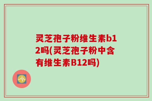 灵芝孢子粉维生素b12吗(灵芝孢子粉中含有维生素B12吗)