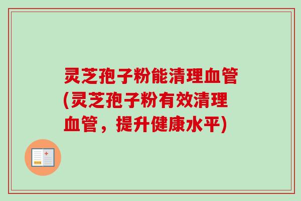 灵芝孢子粉能清理血管(灵芝孢子粉有效清理血管，提升健康水平)