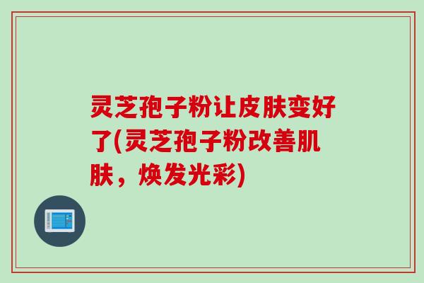 灵芝孢子粉让变好了(灵芝孢子粉改善,焕发光彩) 灵芝孢子粉让变好了(灵芝孢子粉改善,焕发光彩)