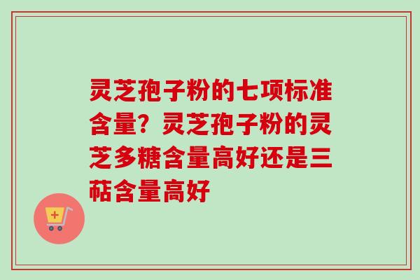灵芝孢子粉的七项标准含量？灵芝孢子粉的灵芝多糖含量高好还是三萜含量高好
