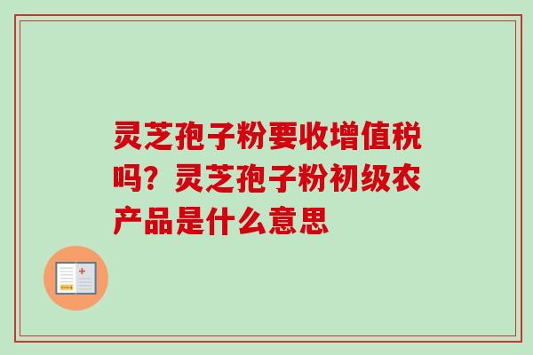 灵芝孢子粉要收增值税吗？灵芝孢子粉初级农产品是什么意思