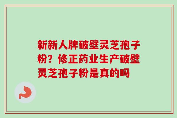 新新人牌破壁灵芝孢子粉？修正药业生产破壁灵芝孢子粉是真的吗