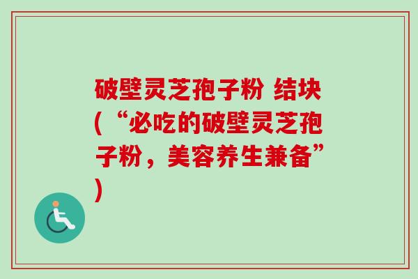 破壁灵芝孢子粉 结块(“必吃的破壁灵芝孢子粉，美容养生兼备”)